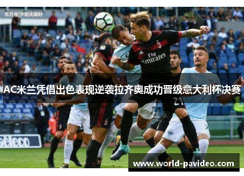 AC米兰凭借出色表现逆袭拉齐奥成功晋级意大利杯决赛