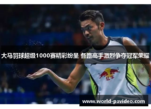 大马羽球超级1000赛精彩纷呈 各路高手激烈争夺冠军荣耀