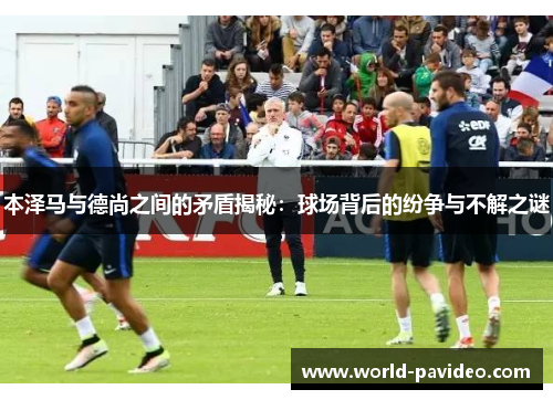 本泽马与德尚之间的矛盾揭秘：球场背后的纷争与不解之谜