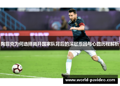 陶菲克为何选择离开国家队背后的深层原因与心路历程解析 陶菲克为何选择离开国家队背后的深层原因与心路历程解析