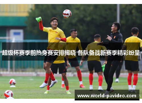 超级杯赛季前热身赛安排揭晓 各队备战新赛季精彩纷呈